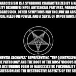 Satan and his church is malignant narcissism personified. | MALIGNANT NARCISSISM IS A SYNDROME CHARACTERIZED BY A NARCISSISTIC PERSONALITY DISORDER (NPD), ANTISOCIAL FEATURES, PARANOID TRAITS, AND EGOSYNTONIC AGGRESSION. OTHER SYMPTOMS MAY INCLUDE AN ABSENCE OF CONSCIENCE, A PSYCHOLOGICAL NEED FOR POWER, AND A SENSE OF IMPORTANCE (GRANDIOSITY); A "SEVERE MENTAL SICKNESS" REPRESENTING "THE QUINTESSENCE OF EVIL", "THE MOST SEVERE PATHOLOGY AND THE ROOT OF THE MOST VICIOUS DESTRUCTIVENESS AND INHUMANITY", "A DISTURBING FORM OF NARCISSISTIC PERSONALITY WHERE GRANDIOSITY IS BUILT AROUND AGGRESSION AND THE DESTRUCTIVE ASPECTS OF THE SELF BECOME IDEALIZED" | image tagged in the church of satan,satan,the devil,satanism | made w/ Imgflip meme maker