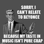 Same for most musical "artists" this century | SORRY, I CAN'T RELATE TO BEYONCE; BECAUSE MY TASTE IN MUSIC ISN'T PURE CRAP | image tagged in kill yourself guy on mental health | made w/ Imgflip meme maker