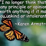 Butterfly | “I no longer think that any principle or opinion is worth anything if it makes you unkind or intolerant.”; ~Karen Armstrong | image tagged in karen armstrong,intolerance,kindness,change,religion,principles | made w/ Imgflip meme maker