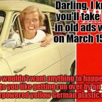 Overly Attached 1958 girl | Darling, I know you'll take part in old ads week on March 15 -21! we wouldn't want anything to happen to you like getting run over by an underpowered yellow German plastic car.... | image tagged in overly attached 1958 girl,old ad week | made w/ Imgflip meme maker