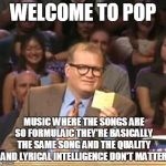 Drew Carey | WELCOME TO POP; MUSIC WHERE THE SONGS ARE SO FORMULAIC THEY'RE BASICALLY THE SAME SONG AND THE QUALITY AND LYRICAL INTELLIGENCE DON'T MATTER | image tagged in drew carey,memes,pop music,bad music,cloning,song cloning | made w/ Imgflip meme maker