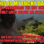 Every dog has it's day.....even a fat one! | THIS IS MY LUCKY DAY! JUST OVERHEARD THE HOT CHICK THAT LIVES BELOW ME SAYING; SHE'S GOT A STRONG DESIRE TO HAVE A RELATIONSHIP WITH THE BIG MAN UPSTAIRS | image tagged in fat man with moobs | made w/ Imgflip meme maker