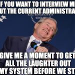george bush | IF YOU WANT TO INTERVIEW ME ABOUT THE CURRENT ADMINISTRATION; GIVE ME A MOMENT TO GET ALL THE LAUGHTER OUT OF MY SYSTEM BEFORE WE START | image tagged in george bush | made w/ Imgflip meme maker