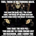 Morpheus Blue & Red Pill | THIS IS YOUR LAST CHANCE. AFTER THIS, THERE IS NO TURNING BACK. YOU TAKE THE BLUE PILL - THE STORY ENDS, YOU WAKE UP IN YOUR BED AND BELIEVE WHATEVER YOU WANT TO BELIEVE. YOU TAKE THE RED PILL - YOU ADD ME TO YOUR FRIEND LIST ON FACEBOOK.. AND I SHOW YOU HOW DEEP THE RABBIT-HOLE GOES... | image tagged in morpheus blue  red pill | made w/ Imgflip meme maker