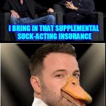 Ben Affleck Sucks | SO MICHAEL, WHAT DO YOU DO WHEN YOUR MOVIE DOESN'T QUITE SUCK ENOUGH? I BRING IN THAT SUPPLEMENTAL SUCK-ACTING INSURANCE; AFFLECK | image tagged in ben affleck sucks | made w/ Imgflip meme maker