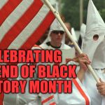 Haters Unite | CELEBRATING THE END OF BLACK HISTORY MONTH | image tagged in kkk,racist,haters gonna hate,black history month,stupid people be like,dumb ass | made w/ Imgflip meme maker