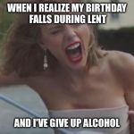 taylor swift | WHEN I REALIZE MY BIRTHDAY FALLS DURING LENT; AND I'VE GIVE UP ALCOHOL | image tagged in taylor swift | made w/ Imgflip meme maker