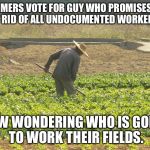 farmer | FARMERS VOTE FOR GUY WHO PROMISES TO GET RID OF ALL UNDOCUMENTED WORKERS.... NOW WONDERING WHO IS GOING TO WORK THEIR FIELDS. | image tagged in farmer | made w/ Imgflip meme maker