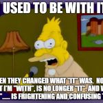 Grandpa Simpson Interview | I USED TO BE WITH IT; THEN THEY CHANGED WHAT "IT" WAS.  NOW WHAT I'M "WITH", IS NO LONGER "IT". AND WHAT IS "IT"...... IS FRIGHTENING AND CONFUSING TO ME | image tagged in grandpa simpson interview | made w/ Imgflip meme maker