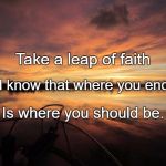 Leap of Faith | Take a leap of faith; And know that where you end up; Is where you should be. | image tagged in leap of faith | made w/ Imgflip meme maker