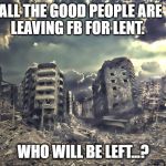 Sanity FB Break for Lent | ALL THE GOOD PEOPLE ARE LEAVING FB FOR LENT. WHO WILL BE LEFT...? | image tagged in destruction,faceboo,lent | made w/ Imgflip meme maker