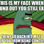 Plankton Ugh | THIS IS MY FACE WHEN I FOUND OUT YOU STILL EXIST; THEN I GO BACK IN TIME TO STOP YOU FROM BEING CONCEIVED | image tagged in plankton ugh | made w/ Imgflip meme maker