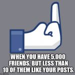 Fuck Facebook | WHEN YOU HAVE 5,000 FRIENDS, BUT LESS THAN 10 OF THEM LIKE YOUR POSTS. | image tagged in fuck facebook | made w/ Imgflip meme maker