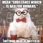 Science Cat Physics | "CHEMICAL" DOES NOT MEAN "SUBSTANCE WHICH IS BAD FOR HUMANS."; ANYTHING MADE OF MATTER IS A CHEMICAL, INCLUDING WATER. | image tagged in science cat physics | made w/ Imgflip meme maker