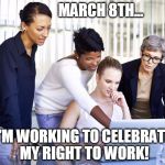 March 8th is International Women's Day | MARCH 8TH... I'M WORKING TO CELEBRATE MY RIGHT TO WORK! | image tagged in women working,women's rights,trump,democrats,republicans | made w/ Imgflip meme maker