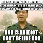 Bob | THIS IS BOB. HE THINKS YOU WERE RUDE IN A TEXT AND WANTS TO BE A DRAMA QUEEN AND THROW AWAY A 35 YEAR FRIENDSHIP OVER A TEXT. BOB IS AN IDIOT, DON'T BE LIKE BOB. | image tagged in bob | made w/ Imgflip meme maker