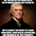 Thomas Jefferson | “OUR GREATEST HAPPINESS DOES NOT DEPEND ON THE CONDITION OF LIFE IN WHICH CHANCE HAS PLACED US, BUT IS ALWAYS THE RESULT OF A GOOD CONSCIENCE, GOOD HEALTH, OCCUPATION, AND FREEDOM IN ALL JUST PURSUITS.” | image tagged in thomas jefferson | made w/ Imgflip meme maker
