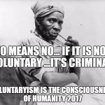 slave lady | NO MEANS NO... IF IT IS NOT VOLUNTARY ...IT'S CRIMINAL; VOLUNTARYISM IS THE CONSCIOUSNESS OF HUMANITY 2017 | image tagged in slave lady | made w/ Imgflip meme maker