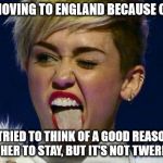 Miley Cyrus tongue | MILEY IS MOVING TO ENGLAND BECAUSE OF TRUMP... I TRIED TO THINK OF A GOOD REASON FOR HER TO STAY, BUT IT'S NOT TWERKING | image tagged in miley cyrus tongue | made w/ Imgflip meme maker
