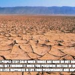 #desert | TO YOUNG PEOPLE: STAY
CALM WHEN THINGS ARE HARD OR NOT GOING RIGHT WITH YOU. YOU WILL GET THROUGH IT WHEN YOU PERSEVERE INSTEAD OF QUITTING.
QUITTING LEADS TO MUCH LESS HAPPINESS IN LIFE THAN PERSEVERANCE AND HOPE. ~SALVA DUT | image tagged in desert | made w/ Imgflip meme maker