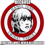 Hanoi Jane Urinal Target | BECAUSE; TRAITORS MUST NEVER BE FORGIVEN | image tagged in hanoi jane urinal target,traitor,jane fonda,hanoi jane | made w/ Imgflip meme maker