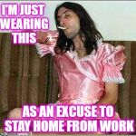 A Day Without Slackers | I'M JUST WEARING THIS; AS AN EXCUSE TO STAY HOME FROM WORK | image tagged in transgender,a day without women,lol so funny,oh no you didn't,stupid people be like,men vs women | made w/ Imgflip meme maker