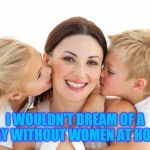 No Mothers Left Behind | I WOULDN'T DREAM OF A DAY WITHOUT WOMEN AT HOME | image tagged in women and children,a day without women,liberal vs conservative,mothers love,happy children,strong women | made w/ Imgflip meme maker