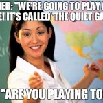 Unhelpful Teacher  | TEACHER: "WE'RE GOING TO PLAY A NEW GAME! IT'S CALLED 'THE QUIET GAME'!"; ME: "ARE YOU PLAYING TOO?" | image tagged in unhelpful teacher | made w/ Imgflip meme maker