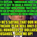 Chaffetz | CHAFFETZ REPLIED. "AMERICANS HAVE CHOICES, AND THEY'VE GOT TO MAKE A CHOICE. SO RATHER THAN GETTING THAT NEW IPHONE THAT THEY JUST LOVE AND WANT TO GO SPEND HUNDREDS OF DOLLARS ON THAT, MAYBE THEY SHOULD INVEST IN THEIR OWN HEALTH CARE."; SO HE'S SAYING THAT OUR NEW HEALTHCARE PLAN WILL ONLY COST      US ALL HUNDREDS OF DOLLARS NOT   THOUSANDS... SIGN ME UP! | image tagged in chaffetz | made w/ Imgflip meme maker