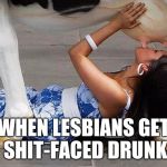 Sexybeasty | WHEN LESBIANS GET SHIT-FACED DRUNK | image tagged in sexybeasty | made w/ Imgflip meme maker