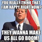 jfk over | YOU REALLY THINK THAT I AM HAPPY RIGHT NOW? THEY WANNA MAKE US ALL GO BOOM! | image tagged in jfk over | made w/ Imgflip meme maker