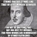 Even Shakespeare thinks you're a queer | [THINE] POETRY STINKS LIKE THAT OF A FAT MINGER SCOUSER; DO NOT BE QUITTING THAT DAY JOB JUST YET MICHAEL FOR YOUR WORDS ARE REMINISCENT OF STINKY FLATULENCE | image tagged in even shakespeare thinks you're a queer | made w/ Imgflip meme maker