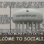 Welcome to socialism | IN FLINT MICHIGAN 40% OF WATER USERS PAY 100% OF THE COSTS FOR CLEAN WATER; BECAUSE "WATER IS A RIGHT" NON-PAYERS DON'T HAVE THEIR WATER TURNED OFF; THE CITY WATER IS NOW UNDRINKABLE AND THERE IS NO MONEY TO FIX THE PROBLEM; WELCOME TO SOCIALISM | image tagged in flint michigan,flint water crisis,polluted water,bad socialism | made w/ Imgflip meme maker