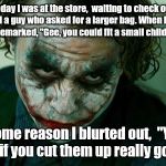 The Joker Really | Today I was at the store,  waiting to check out, behind a guy who asked for a larger bag. When handed one he remarked, "Gee, you could fit a small child in this."; For some reason I blurted out,  "Yeah... Two if you cut them up really good!" | image tagged in the joker really | made w/ Imgflip meme maker