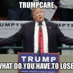 OH I DON'T KNOW, MAYBE YOUR LIFE | TRUMPCARE; WHAT DO YOU HAVE TO LOSE? | image tagged in trumpcare,health care,obamacare,taxes | made w/ Imgflip meme maker