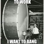Big Ego Man | I DON'T WANT TO WORK; I WANT TO BANG ON THIS DRUM ALL DAY | image tagged in memes,big ego man | made w/ Imgflip meme maker