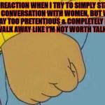 Arthur's Fist | MY REACTION WHEN I TRY TO SIMPLY START A NICE CONVERSATION WITH WOMEN, BUT WOMEN ACT WAY TOO PRETENTIOUS & COMPLETELY IGNORE ME & WALK AWAY LIKE I'M NOT WORTH TALKING TO | image tagged in arthur's fist | made w/ Imgflip meme maker