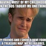 1990s First World Problems | HAVING MOST OF MY CHILDHOOD IN THE 80S TAUGHT ME ONE THING:; MY FRIENDS AND I SHOULD HAVE FOUND A TREASURE MAP. WE'RE FAILURES. | image tagged in 1990s first world problems | made w/ Imgflip meme maker