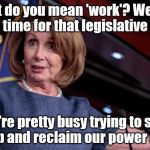 Pelosi-don't-have-time | "What do you mean 'work'? We don't have time for that legislative crap! We're pretty busy trying to stop Trump and reclaim our power here!" | image tagged in pelosi-don't-have-time | made w/ Imgflip meme maker