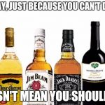 Liquor | WE SAY, JUST BECAUSE YOU CAN'T DANCE; DOESN'T MEAN YOU SHOULDN'T. | image tagged in liquor | made w/ Imgflip meme maker