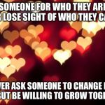 hearts | LOVE SOMEONE FOR WHO THEY ARE. BUT NEVER LOSE SIGHT OF WHO THEY CAN BE. NEVER ASK SOMEONE TO CHANGE FOR YOU. BUT BE WILLING TO GROW TOGETHER. | image tagged in hearts | made w/ Imgflip meme maker