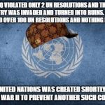 Scumbag UN | IRAQ VIOLATED ONLY 2 UN RESOLUTIONS AND THEIR COUNTRY WAS INVADED AND TURNED INTO RUINS. ISRAEL VIOLATED OVER 100 UN RESOLUTIONS AND NOTHING HAPPENS; "THE UNITED NATIONS WAS CREATED SHORTLY AFTER WORLD WAR II TO PREVENT ANOTHER SUCH CONFLICT" | image tagged in united nations,scumbag,israel,iraq war,hypocrisy,un | made w/ Imgflip meme maker