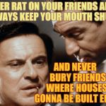 Pesci and De Niro Goodfellas | NEVER RAT ON YOUR FRIENDS AND ALWAYS KEEP YOUR MOUTH SHUT; AND NEVER          BURY FRIENDS           WHERE HOUSES ARE  GONNA BE BUILT EITHER,,, | image tagged in pesci and de niro goodfellas | made w/ Imgflip meme maker
