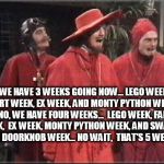 3 things... no, 4 things... | WE HAVE 3 WEEKS GOING NOW... LEGO WEEK, FART WEEK, EX WEEK, AND MONTY PYTHON WEEK... NO, WE HAVE
FOUR WEEKS...  LEGO WEEK, FART WEEK,  EX WEEK, MONTY PYTHON WEEK, AND SWALLOW THE DOORKNOB WEEK... NO WAIT,  THAT'S 5 WEEKS... | image tagged in monty python | made w/ Imgflip meme maker