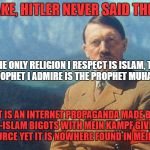 Debunking An Anti-Islam Propaganda. Really, Read Mein Kampf, Hitler Never Said This Islam Quote | FAKE, HITLER NEVER SAID THIS:; "THE ONLY RELIGION I RESPECT IS ISLAM, THE ONLY PROPHET I ADMIRE IS THE PROPHET MUHAMMAD."; IT IS AN INTERNET PROPAGANDA MADE BY ANTI-ISLAM BIGOTS WITH MEIN KAMPF GIVEN AS THE SOURCE YET IT IS NOWHERE FOUND IN MEIN KAMPF | image tagged in adolf hitler,islam,propaganda,internet,quote,quotes | made w/ Imgflip meme maker