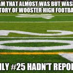 Football field | THE TEAM THAT ALMOST WAS BUT WASN'T-THE STORY OF WOOSTER HIGH FOOTBALL; IF ONLY #25 HADN'T REPORTED | image tagged in football field | made w/ Imgflip meme maker