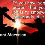 Helping | "If you have some power, then your job is to empower somebody else."; ~Toni Morrison | image tagged in toni morrison,empowering,sharing,humanism | made w/ Imgflip meme maker