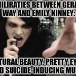 Fuck you all says Gerard Way | SIMILIRATIES BETWEEN GERARD WAY AND EMILY KINNEY:; NATURAL BEAUTY, PRETTY EYES, AND SUICIDE-INDUCING MUSIC | image tagged in fuck you all says gerard way | made w/ Imgflip meme maker