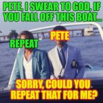 GOD DAMN IT PETE!!!!!! | PETE, I SWEAR TO GOD, IF YOU FALL OFF THIS BOAT... PETE; REPEAT; SORRY, COULD YOU REPEAT THAT FOR ME? | image tagged in pete and repeat | made w/ Imgflip meme maker