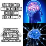 Expanding Brain | SPEND HOURS REVISING FOR GREEK; REVISE DURING PREPTIME; REVISE FOR HALF AN HOUR IN BREAK OR PERIOD 7; REVISE GRAMMAR FOR 10 MINUTES IN WEST BLOCK WHILE MS MORGAN DOES SOME SHIT IN HER CLASS WITH SENIORS OR SOMETHING; DON'T REVISE; PRETEND TO REVISE TO FOOL THE TUTOR ON DUTY IN PREPTIME AND HOPE YOUR BRAIN TAKES IN THE INFORMATION, WHILE YOU ALSO BROWSE/MAKE MEMES AND USE WATTSAPP. | image tagged in expanding brain | made w/ Imgflip meme maker